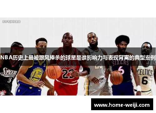 NBA历史上最被跟风捧杀的球星是谁影响力与表现背离的典型案例